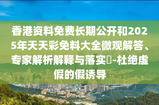 香港資料免費長期公開和2025年天天彩免料大全微觀解答、專家解析解釋與落實?-杜絕虛假的假誘導